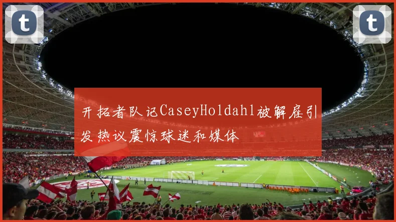 开拓者队记CaseyHoldahl被解雇引发热议震惊球迷和媒体