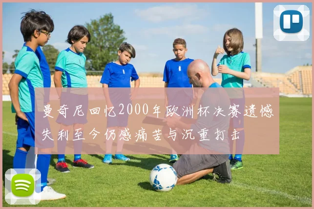 曼奇尼回忆2000年欧洲杯决赛遗憾失利至今仍感痛苦与沉重打击