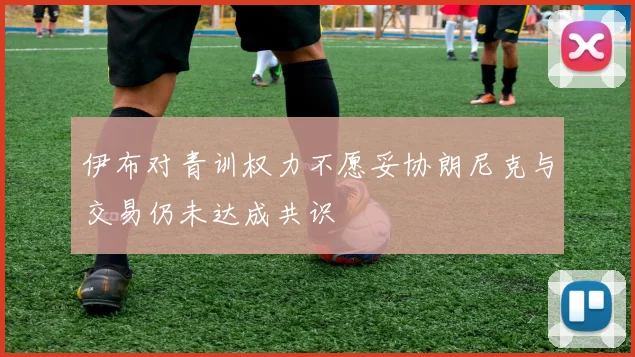 伊布对青训权力不愿妥协朗尼克与交易仍未达成共识