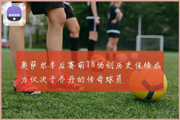 奥萨尔季后赛前18场创历史佳绩成为仅次于乔丹的传奇球员