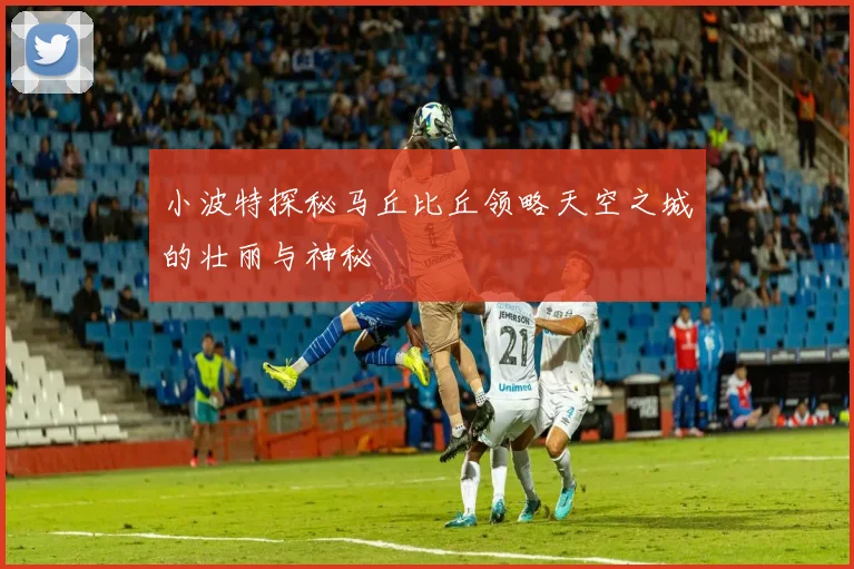 小波特探秘马丘比丘领略天空之城的壮丽与神秘