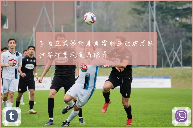 皇马正式签约库库雷利亚西班牙队世界杯首现皇马球员