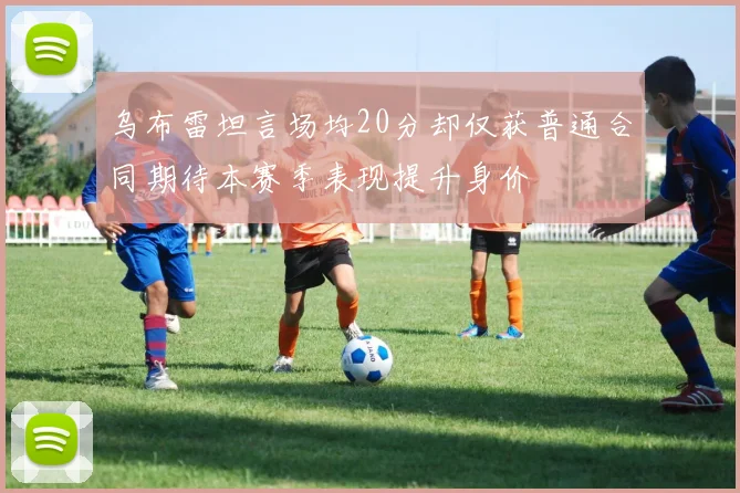 乌布雷坦言场均20分却仅获普通合同期待本赛季表现提升身价