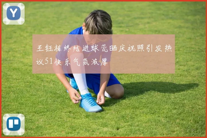 王钰栋终结进球荒晒庆祝照引发热议51快乐气氛浓厚