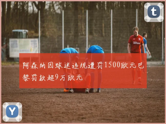 阿森纳因球迷违规遭罚1500欧元巴黎罚款超9万欧元