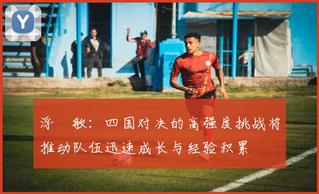 浮嶋敏：四国对决的高强度挑战将推动队伍迅速成长与经验积累