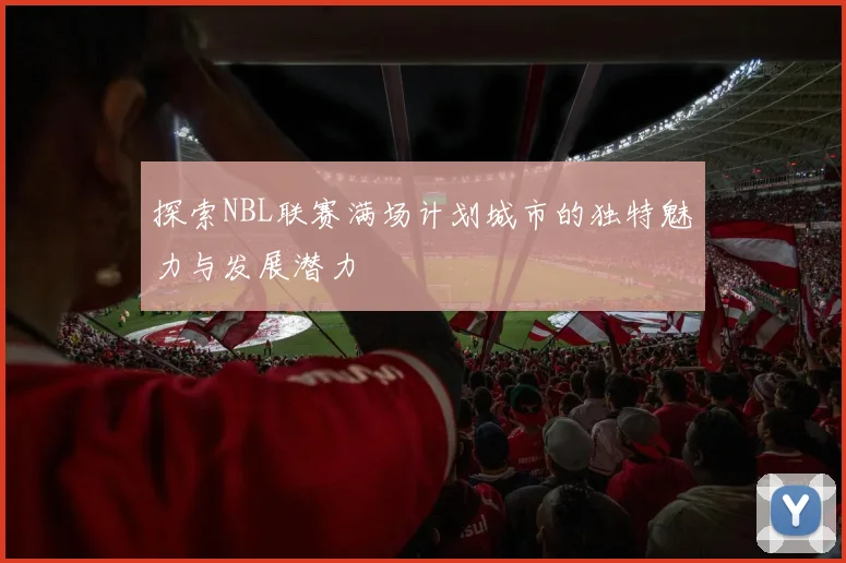 探索NBL联赛满场计划城市的独特魅力与发展潜力