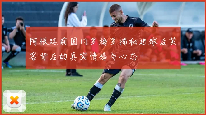 阿根廷前国门罗梅罗揭秘进球后笑容背后的真实情感与心态