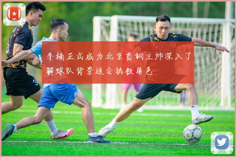 李楠正式成为北京首钢主帅深入了解球队背景适合执教角色
