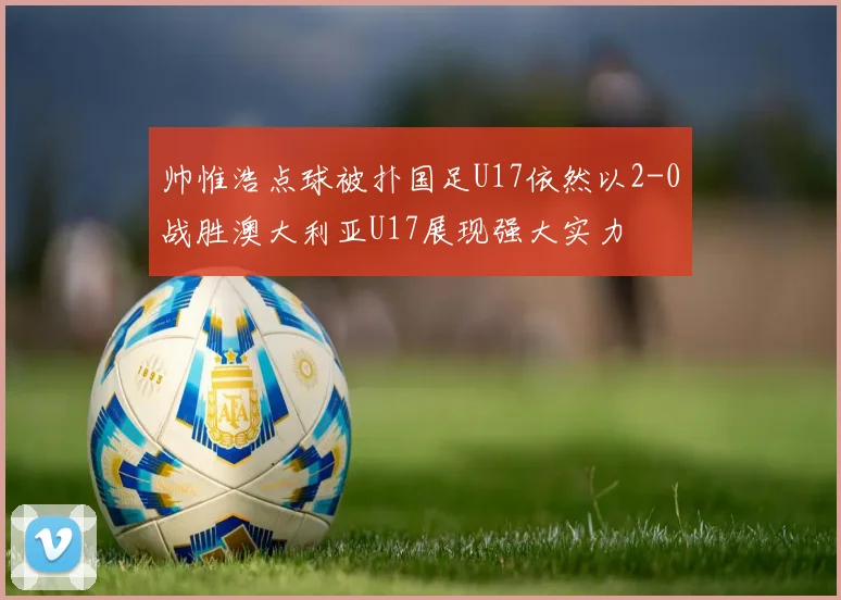 帅惟浩点球被扑国足U17依然以2-0战胜澳大利亚U17展现强大实力