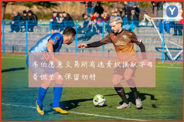 韦伯愿意交易所有选秀权换取字母哥但坚决保留切特