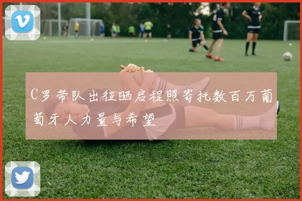 C罗带队出征晒启程照寄托数百万葡萄牙人力量与希望