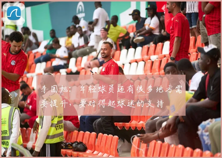 李国旭：年轻球员还有很多地方需要提升，要对得起球迷的支持