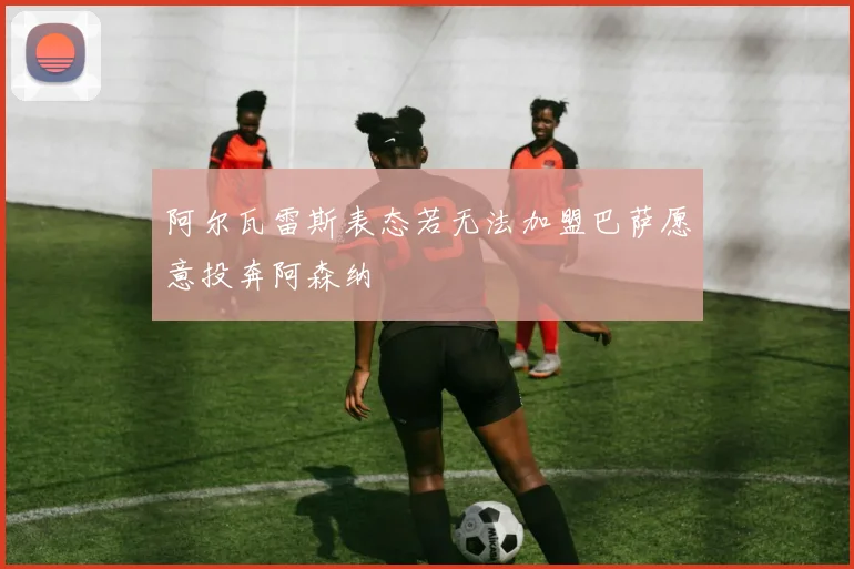 阿尔瓦雷斯表态若无法加盟巴萨愿意投奔阿森纳