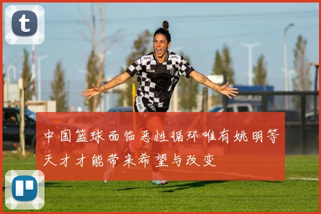 中国篮球面临恶性循环唯有姚明等天才才能带来希望与改变