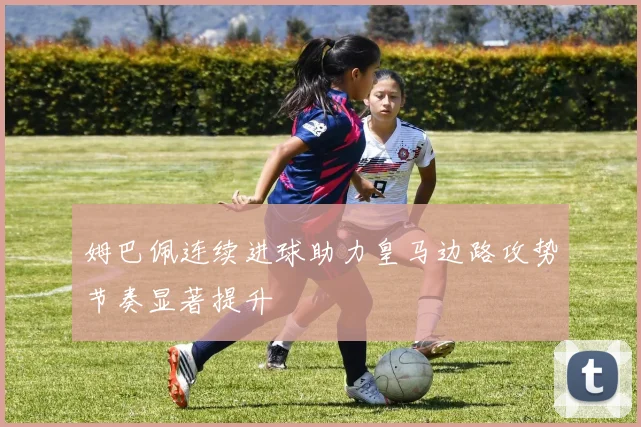 姆巴佩连续进球助力皇马边路攻势节奏显著提升